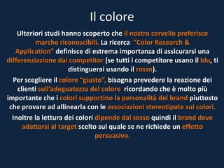Il colore
Ulteriori studi hanno scoperto che il nostro cervello preferisce
marche riconoscibili. La ricerca “Color Research &
Application” definisce di estrema importanza di assicurarsi una
differenziazione dai competitor (se tutti i competitore usano il blu, ti
distinguerai usando il rosso).
Per scegliere il colore “giusto”, bisogna prevedere la reazione dei
clienti sull’adeguatezza del colore ricordando che è molto più
importante che i colori supportino la personalità del brand piuttosto
che provare ad allinearla con le associazioni stereotipate sui colori.
Inoltre la lettura dei colori dipende dal sesso quindi il brand deve
adattarsi al target scelto sul quale se ne richiede un effetto
persuasivo.
 