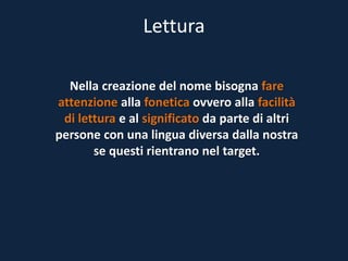 Lettura
Nella creazione del nome bisogna fare
attenzione alla fonetica ovvero alla facilità
di lettura e al significato da parte di altri
persone con una lingua diversa dalla nostra
se questi rientrano nel target.
 