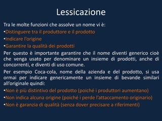 Lessicazione
Tra le molte funzioni che assolve un nome vi è:
•Distinguere tra il produttore e il prodotto
•Indicare l’origine
•Garantire la qualità dei prodotti
Per questo è importante garantire che il nome diventi generico cioè
che venga usato per denominare un insieme di prodotti, anche di
concorrenti, e diventi di uso comune.
Per esempio Coca-cola, nome della azienda e del prodotto, si usa
ormai per indicare genericamente un insieme di bevande similari
all’originale quindi:
•Non è più distintivo del prodotto (poiché i produttori aumentano)
•Non indica alcuna origine (poiché i perde l’attaccamento originario)
•Non è garanzia di qualità (senza dover precisare a riferimenti)
 