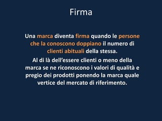 Firma
Una marca diventa firma quando le persone
che la conoscono doppiano il numero di
clienti abituali della stessa.
Al di là dell’essere clienti o meno della
marca se ne riconoscono i valori di qualità e
pregio dei prodotti ponendo la marca quale
vertice del mercato di riferimento.
 