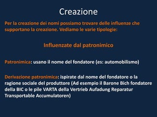 Creazione
Per la creazione dei nomi possiamo trovare delle influenze che
supportano la creazione. Vediamo le varie tipologie:
Influenzate dal patronimico
Patronimica: usano il nome del fondatore (es: automobilismo)
Derivazione patronimica: ispirate dal nome del fondatore o la
ragione sociale del produttore (Ad esempio il Barone Bich fondatore
della BIC o le pile VARTA della Vertrieb Aufadung Reparatur
Transportable Accumulatoren)
 