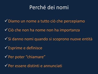 Perché dei nomi
Diamo un nome a tutto ciò che percepiamo
Ciò che non ha nome non ha importanza
Si danno nomi quando si scoprono nuove entità
Esprime e definisce
Per poter “chiamare”
Per essere distinti e annunciati
 