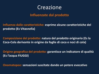 Creazione
Influenzate dal prodotto
Influenza dalle caratteristiche: esprime alcune caratteristiche del
prodotto (Es Vitasnella)
Composizione del prodotto: natura del prodotto originario (Es la
Coca-Cola derivante in origine da foglie di coca e noci di cola)
Origine geografica del prodotto: garantisce un indicatore di qualità
(Es l’acqua FIUGGI)
Onomatopee: sensazioni suscitate dando un potere evocativo
 