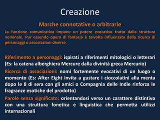 Creazione
Marche connotative o arbitrarie
La funzione comunicativa impone un potere evocativo tratto dalla struttura
nominale. Pur essendo opera di fantasia è talvolta influenzata dalla ricerca di
personaggi o associazioni diverse
Riferimento a personaggi: ispirati a riferimenti mitologici o letterari
(Es: la catena alberghiera Mercure dalla divinità greca Mercurio)
Ricerca di associazioni: nomi fortemente evocativi di un luogo o
momento (Es: After Eight invita a gustare i cioccolatini alla menta
dopo le 8 di sera con gli amici o Compagnia delle Indie rinforza le
fragranze esotiche del prodotto)
Parole senza significato: orientandosi verso un carattere distintivo
con una struttura fonetica e linguistica che permetta utilizzi
internazionali
 