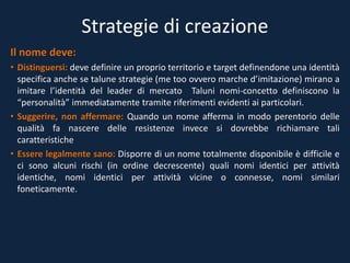 Strategie di creazione
Il nome deve:
• Distinguersi: deve definire un proprio territorio e target definendone una identità
specifica anche se talune strategie (me too ovvero marche d’imitazione) mirano a
imitare l’identità del leader di mercato Taluni nomi-concetto definiscono la
“personalità” immediatamente tramite riferimenti evidenti ai particolari.
• Suggerire, non affermare: Quando un nome afferma in modo perentorio delle
qualità fa nascere delle resistenze invece si dovrebbe richiamare tali
caratteristiche
• Essere legalmente sano: Disporre di un nome totalmente disponibile è difficile e
ci sono alcuni rischi (in ordine decrescente) quali nomi identici per attività
identiche, nomi identici per attività vicine o connesse, nomi similari
foneticamente.
 