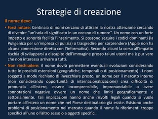 Strategie di creazione
Il nome deve:
• Farsi notare: Centinaia di nomi cercano di attirare la nostra attenzione cercando
di divenire “un’isola di significato in un oceano di rumore”. Un nome con un forte
impatto e sonorità facilità l’inserimento. Si possono seguire i codici dominanti (la
Puligenica per un’impresa di pulizia) o trasgredire per sorprendere (Apple non ha
alcuna connessione diretta con l’informatica). Secondo alcuni la corsa all’impatto
rischia di svilupparsi a discapito dell’immagine presso taluni utenti ma è pur vero
che non interessa arrivare a tutti.
• Non rinchiudere: il nome dovrà permettere eventuali evoluzioni considerando
tutte le possibili estensioni (geografiche, temporali o di posizionamento) . I nomi
soggetti a mode rischiano di invecchiare presto, un nome per il mercato interno
(non considerando opportunità di internazionalizzazione) crea difficoltà di
pronuncia all’estero, essere incomprensibile, impronunciabile o avere
connotazioni negative ovvero un nome che limiti geograficamente o
settorialmente. Tali implicazioni hanno anche risvolti legali quando si vuole
portare all’estero un nome che nel Paese destinatario già esiste. Esistono anche
problemi di posizionamento nel mercato quando il nome fa riferimenti troppo
specifici all’uno o l’altro sesso o a oggetti specifici.
 
