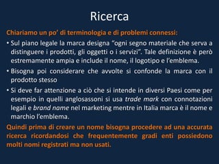 Ricerca
Chiariamo un po’ di terminologia e di problemi connessi:
• Sul piano legale la marca designa “ogni segno materiale che serva a
distinguere i prodotti, gli oggetti o i servizi”. Tale definizione è però
estremamente ampia e include il nome, il logotipo e l’emblema.
• Bisogna poi considerare che avvolte si confonde la marca con il
prodotto stesso
• Si deve far attenzione a ciò che si intende in diversi Paesi come per
esempio in quelli anglosassoni si usa trade mark con connotazioni
legali e brand name nel marketing mentre in Italia marca è il nome e
marchio l’emblema.
Quindi prima di creare un nome bisogna procedere ad una accurata
ricerca ricordandosi che frequentemente gradi enti possiedono
molti nomi registrati ma non usati.
 