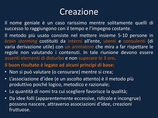 Creazione
Il nome geniale è un caso rarissimo mentre solitamente quelli di
successo lo raggiungono con il tempo e l’impegno costante.
Il metodo più usato consiste nel mettere insieme 5-10 persone in
brain storming costituiti da interni all’ente, utenti e consulenti (di
varia derivazione utile) con un animatore che mira a far rispettare le
regole non valutando i contenuti. In tale riunione devono essere
assenti elementi di disturbo e non superare le 3 ore.
Il buon risultato è legato ad alcuni principi di base:
• Non si può valutare (o censurare) mentre si crea;
• L’associazione d’idee (e un ascolto attento) è il metodo più
produttivo poiché logico, metodico e razionale;
• La quantità di nomi tra cui scegliere favorisce la qualità;
• Da idee folli (apparentemente eccessive, ridicole e incongrue)
possono nascere, attraverso associazioni d’idee, creazioni
fruttuose.
 