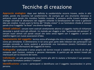 Tecniche di creazione
Approccio analogico: dopo aver definito le caratteristiche occorre trovare, anche in altri
ambiti, parole che evochino tali caratteristiche. Ad esempio per uno strumento silenzioso si
potranno usare parole che ricordino l’ambito musicale. Si possono anche trovare analogie su
analogie cercando di allontanarsi dal soggetto evitando la banalizzazione del nome e generare
idee più creative. Si può usare la forma del “ritratto cinese” in cui l’animatore chiede di evocare
parole circa il soggetto “se fosse” una diversa tipologia.
Stimoli arbitrari: cercare nomi costruiti strettamente attorno al soggetto rischia di richiamare
stereotipi e quindi nomi già utilizzati. Un metodo per sfuggire a tale “autostrada del pensiero” è
cercare nuovi stimoli con parole casuali che siano senza legami con il soggetto e cercare di
stabilire legami con nuove associazioni d’idee.
Spostamento del soggetto: tecnica vicina all’analogia che mira a trovare nomi su un soggetto
vicino più stimolante. Si elimineranno in tal senso gran parte delle inibizioni dei partecipanti (ad
esempio cercando un nome austero) e garantendo una riservatezza (ovvero l’animatore può
omettere alcune informazioni) del soggetto di ricerca.
Radiografia: analizzando il senso proprio dei termini trovati si stabilirà una lista di ciò che gli
compone quali funzioni, contesto e persone interessate. Si partirà poi dai termini trovati più
interessanti per la creazione del nome.
Individuale: un solo partecipante crea mentre glia altri lo aiutano a formulare il suo pensiero.
Ogni tanto l’animatore cambia il “creatore”.
Identificazione: a turno i partecipanti si identificano con il soggetto raccontandosi in prima
persona.
 