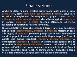 Finalizzazione
Anche se dalla riunione creativa scaturiscono molti nomi vi sono
grossi scarti, come nomi simili, già registrati o inadatti. Salvo rare
occasioni è meglio non far scegliere al gruppo stesso ma far
affidamento ad un secondo gruppo che abbia maggiori conoscenze
in campo linguistico e legale facendo attenzione all’effetto
leadership che potrebbe falsarne la validità.
Bisogna infatti verificare che secondo il target, in termini linguistici,
non vi siano incomprensioni, difficoltà (o differenze marcate in base
alla lingua) di pronuncia (evitando gruppi consonantici complessi o
vocali e gruppi di vocali non usate nelle lingue target) o l’uso di
parole che hanno significati negativi, gergali, indecorosi o
connotazioni politiche o religiose in alcuni Paesi oppure che si
rispettino le disposizioni normative presenti nei Paesi in cui si
prospetta l’utilizzo del nome in quanto ad esempio in alcuni Paesi i
termini geografici sono negati. Al temine dei test linguistici e legali
vi è la fase qualitativa che può essere di gruppo o individuale.
 