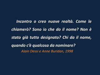Incontro o creo nuove realtà. Come le
chiamerò? Sono io che do il nome? Non è
stato già tutto designato? Chi da il nome,
quando c’è qualcosa da nominare?
Alain Dessi e Anne Buridan, 1998
 