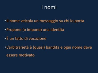 I nomi
•Il nome veicola un messaggio su chi lo porta
•Propone (o impone) una identità
•È un fatto di vocazione
•L’arbitrarietà è (quasi) bandita e ogni nome deve
essere motivato
 