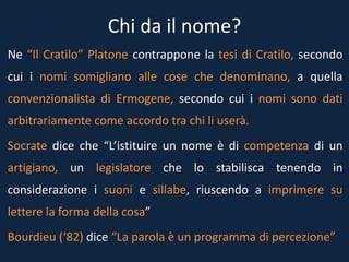 Chi da il nome?
Ne “Il Cratilo” Platone contrappone la tesi di Cratilo, secondo
cui i nomi somigliano alle cose che denominano, a quella
convenzionalista di Ermogene, secondo cui i nomi sono dati
arbitrariamente come accordo tra chi li userà.
Socrate dice che “L’istituire un nome è di competenza di un
artigiano, un legislatore che lo stabilisca tenendo in
considerazione i suoni e sillabe, riuscendo a imprimere su
lettere la forma della cosa”
Bourdieu (‘82) dice “La parola è un programma di percezione”
 
