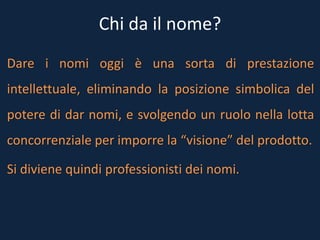 Chi da il nome?
Dare i nomi oggi è una sorta di prestazione
intellettuale, eliminando la posizione simbolica del
potere di dar nomi, e svolgendo un ruolo nella lotta
concorrenziale per imporre la “visione” del prodotto.
Si diviene quindi professionisti dei nomi.
 