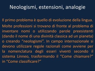 Neologismi, estensioni, analogie
Il primo problema è quello di evoluzione della lingua.
Molte professioni si trovano di fronte al problema di
inventare nomi o utilizzando parole preesistenti
(dando il nome di una divinità classica ad un pianeta)
o creando “neologismi”. In campo internazionale si
devono utilizzare regole razionali come avviene per
la nomenclatura degli esseri viventi secondo il
sistema Linneo, trasformando il “Come chiamare?”
in “Come classificare?”
 