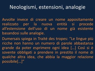 Neologismi, estensioni, analogie
Avvolte invece di creare un nome appositamente
realizzato per la nuova entità si procede
all’estensione dell’uso di un nome già esistente
basandosi sulle analogie.
Dumersais spiega in Traité des tropes: “Le lingue più
ricche non hanno un numero di parole abbastanza
grande da poter esprimere ogni idea […] Così si è
sovente obbligati a prendere in prestito il nome di
qualche altra idea, che abbia la maggior relazione
possibile[…]”
 