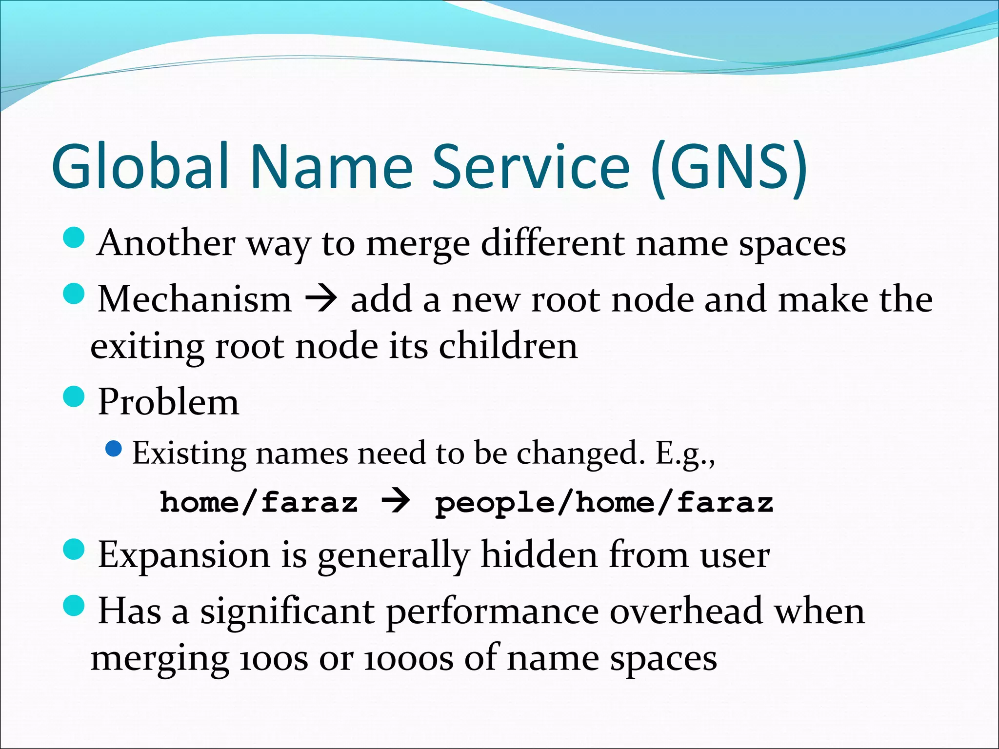 Global Name Service (GNS)
Another way to merge different name spaces
Mechanism  add a new root node and make the
exiting root node its children
Problem
Existing names need to be changed. E.g.,
home/faraz  people/home/faraz
Expansion is generally hidden from user
Has a significant performance overhead when
merging 100s or 1000s of name spaces
 