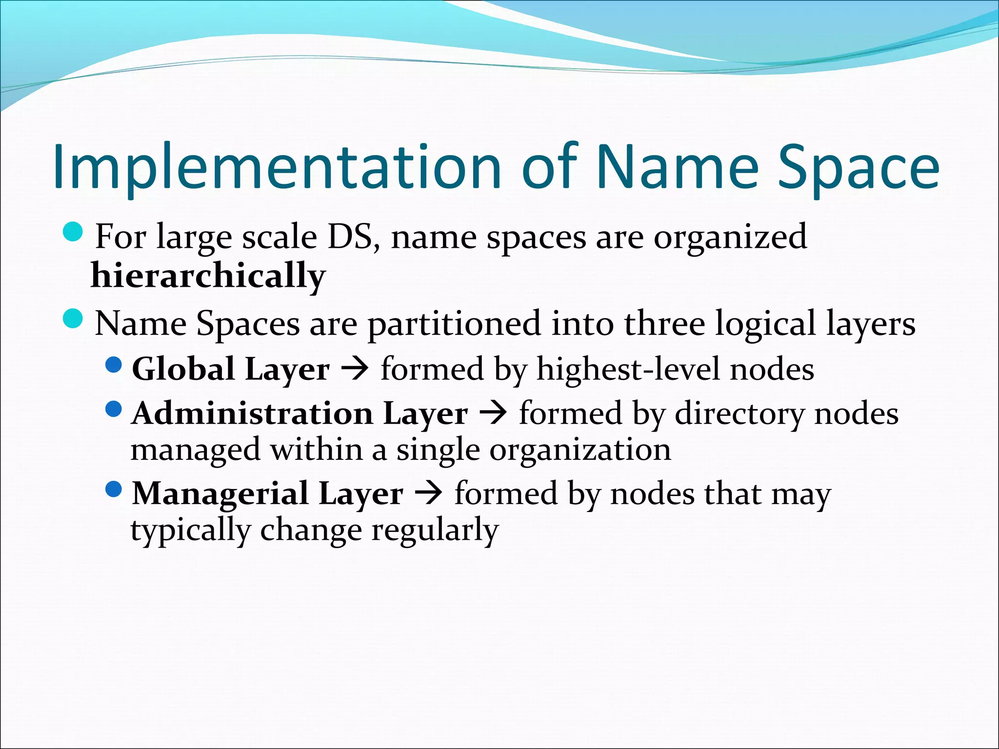 Implementation of Name Space
For large scale DS, name spaces are organized
hierarchically
Name Spaces are partitioned into three logical layers
Global Layer  formed by highest-level nodes
Administration Layer  formed by directory nodes
managed within a single organization
Managerial Layer  formed by nodes that may
typically change regularly
 