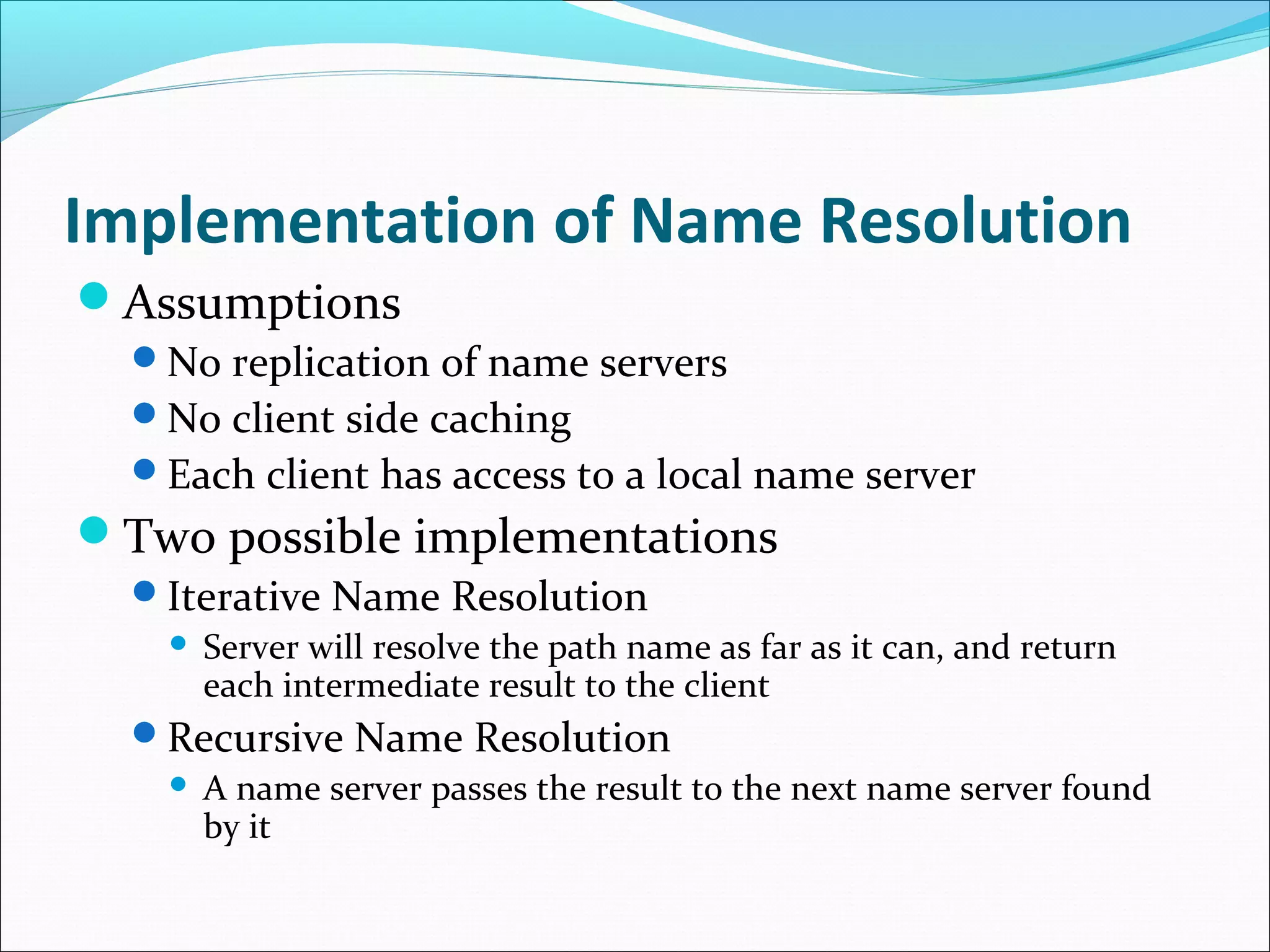Implementation of Name Resolution
Assumptions
No replication of name servers
No client side caching
Each client has access to a local name server
Two possible implementations
Iterative Name Resolution
 Server will resolve the path name as far as it can, and return
each intermediate result to the client
Recursive Name Resolution
 A name server passes the result to the next name server found
by it
 
