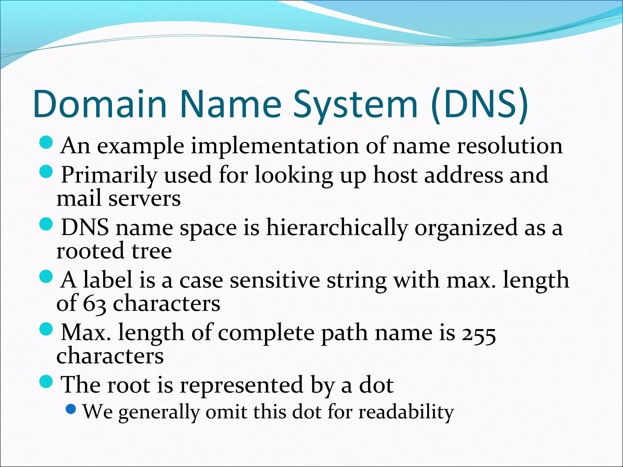 Domain Name System (DNS)
An example implementation of name resolution
Primarily used for looking up host address and
mail servers
DNS name space is hierarchically organized as a
rooted tree
A label is a case sensitive string with max. length
of 63 characters
Max. length of complete path name is 255
characters
The root is represented by a dot
We generally omit this dot for readability
 