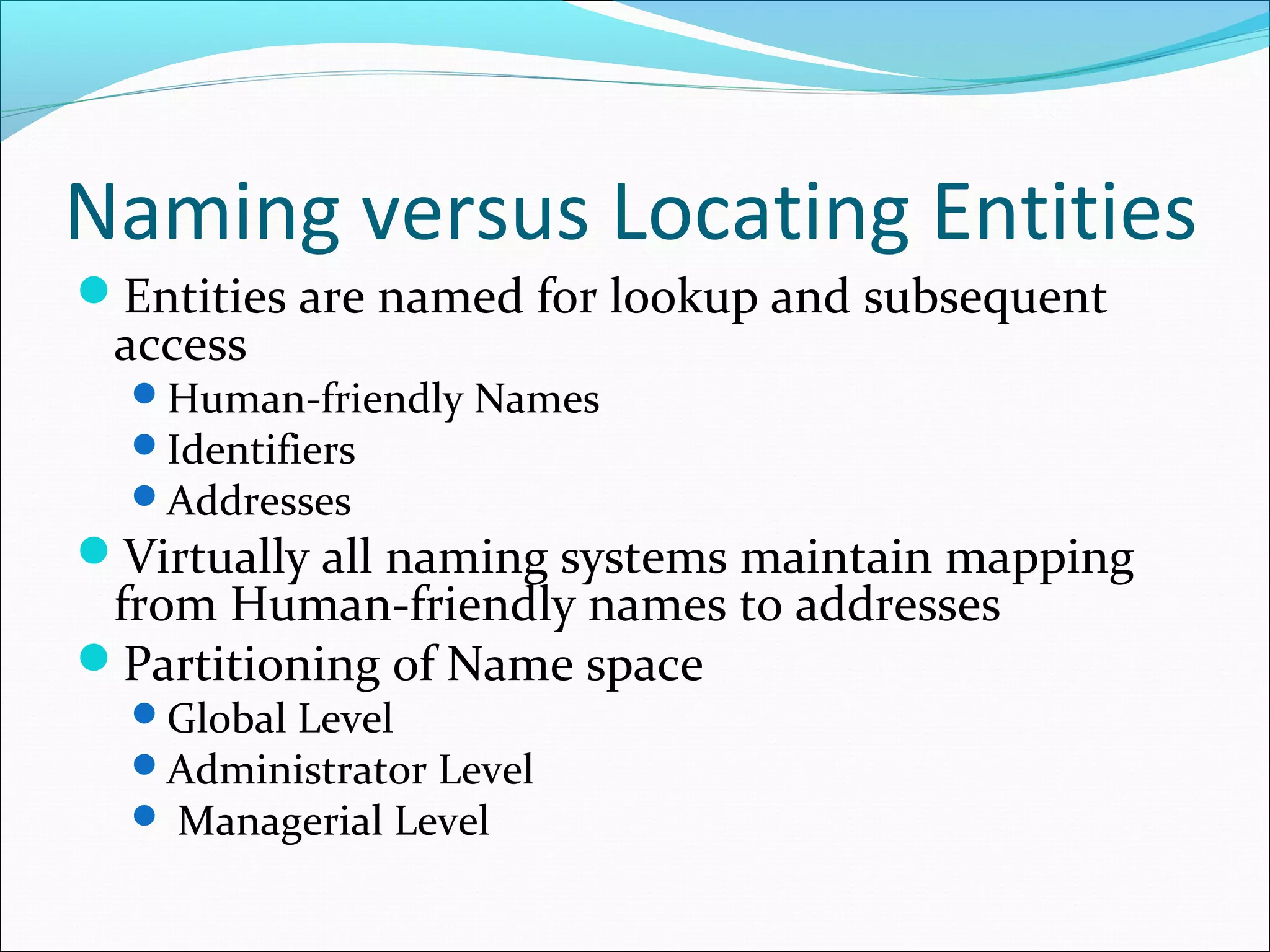 Naming versus Locating Entities
Entities are named for lookup and subsequent
access
Human-friendly Names
Identifiers
Addresses
Virtually all naming systems maintain mapping
from Human-friendly names to addresses
Partitioning of Name space
Global Level
Administrator Level
 Managerial Level
 