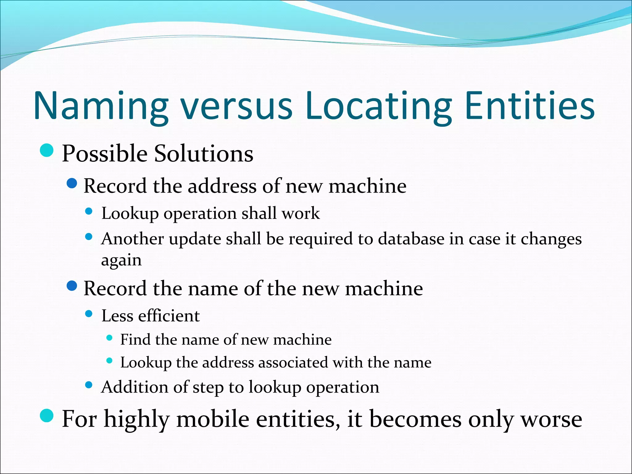 Naming versus Locating Entities
Possible Solutions
Record the address of new machine
 Lookup operation shall work
 Another update shall be required to database in case it changes
again
Record the name of the new machine
 Less efficient
 Find the name of new machine
 Lookup the address associated with the name
 Addition of step to lookup operation
For highly mobile entities, it becomes only worse
 