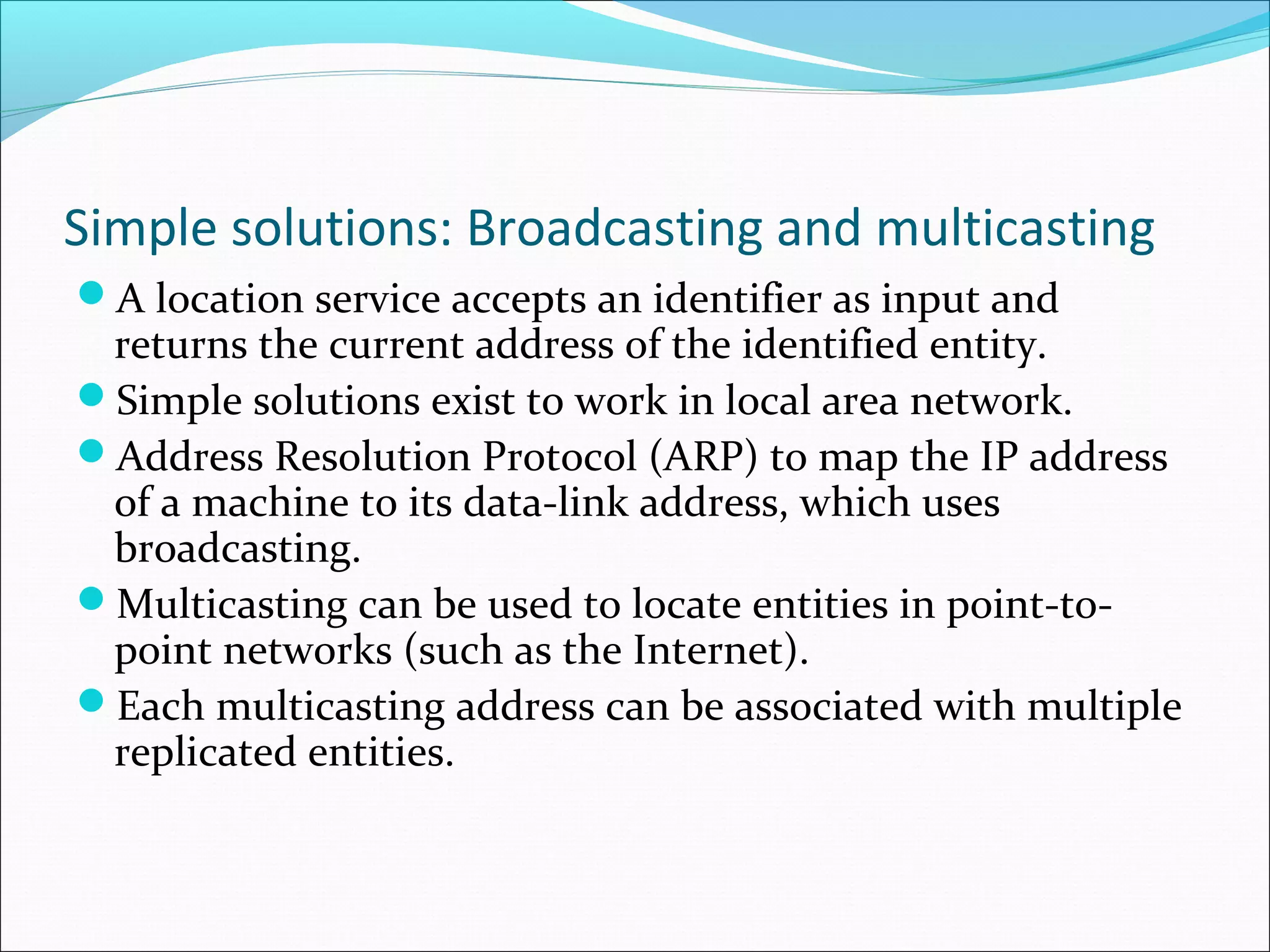 Simple solutions: Broadcasting and multicasting
A location service accepts an identifier as input and
returns the current address of the identified entity.
Simple solutions exist to work in local area network.
Address Resolution Protocol (ARP) to map the IP address
of a machine to its data-link address, which uses
broadcasting.
Multicasting can be used to locate entities in point-to-
point networks (such as the Internet).
Each multicasting address can be associated with multiple
replicated entities.
 