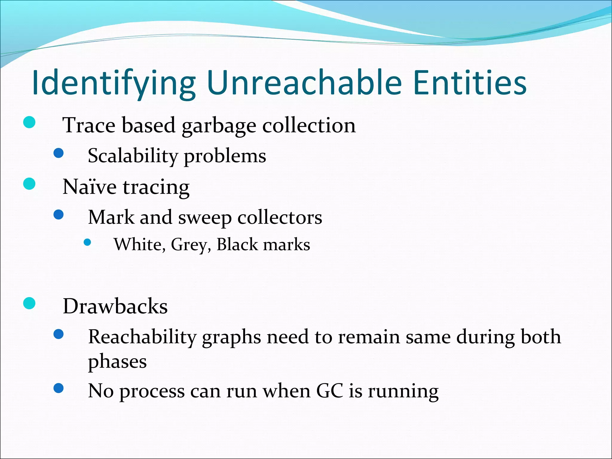 Identifying Unreachable Entities
 Trace based garbage collection
 Scalability problems
 Naïve tracing
 Mark and sweep collectors
 White, Grey, Black marks
 Drawbacks
 Reachability graphs need to remain same during both
phases
 No process can run when GC is running
 