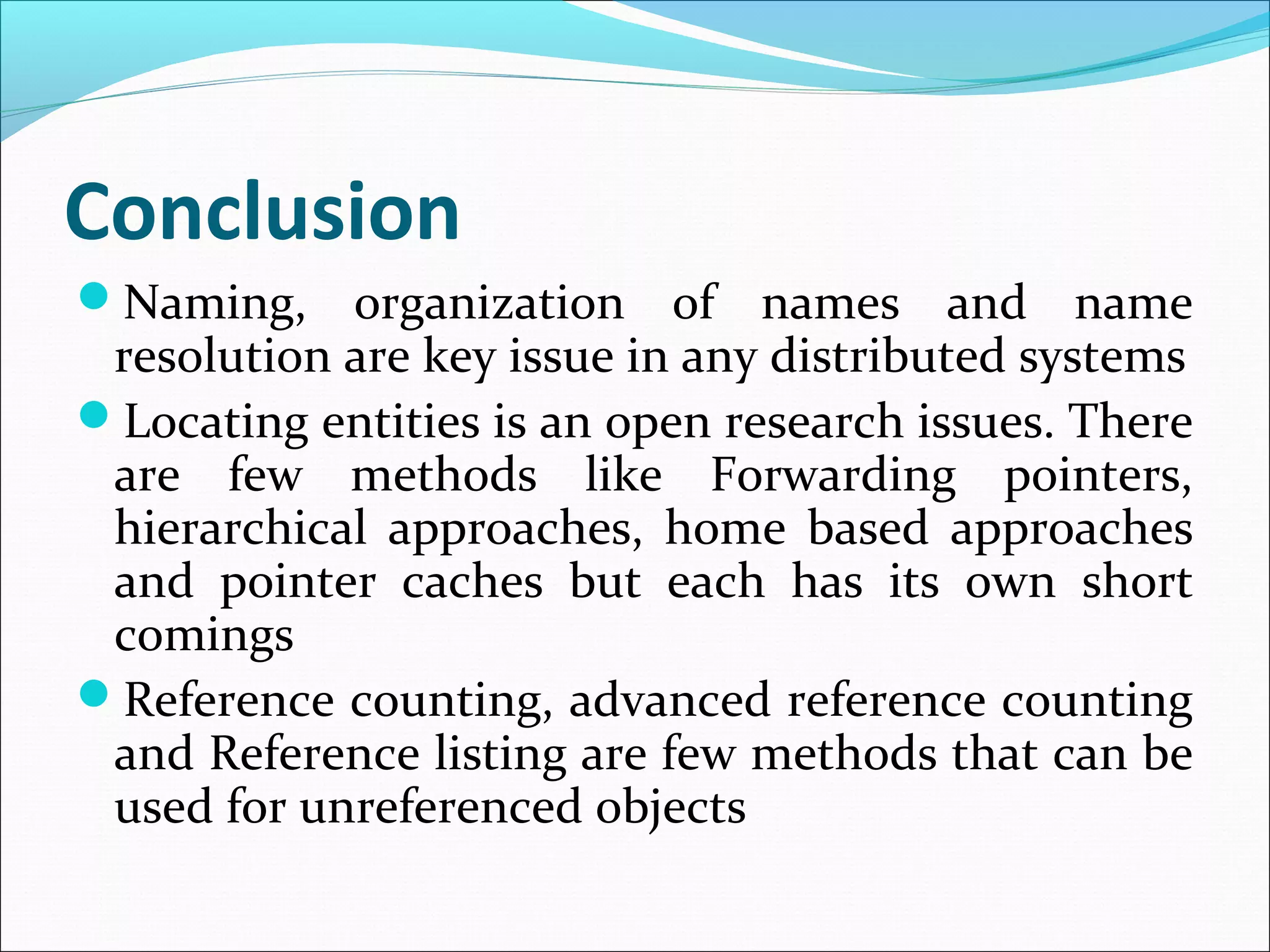 Conclusion
Naming, organization of names and name
resolution are key issue in any distributed systems
Locating entities is an open research issues. There
are few methods like Forwarding pointers,
hierarchical approaches, home based approaches
and pointer caches but each has its own short
comings
Reference counting, advanced reference counting
and Reference listing are few methods that can be
used for unreferenced objects
 