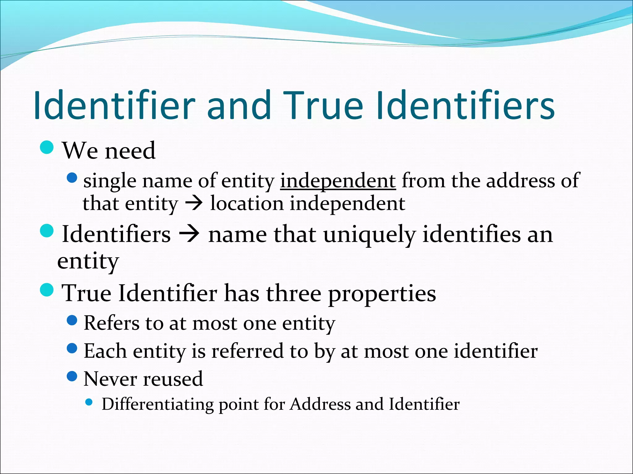 Identifier and True Identifiers
We need
single name of entity independent from the address of
that entity  location independent
Identifiers  name that uniquely identifies an
entity
True Identifier has three properties
Refers to at most one entity
Each entity is referred to by at most one identifier
Never reused
 Differentiating point for Address and Identifier
 