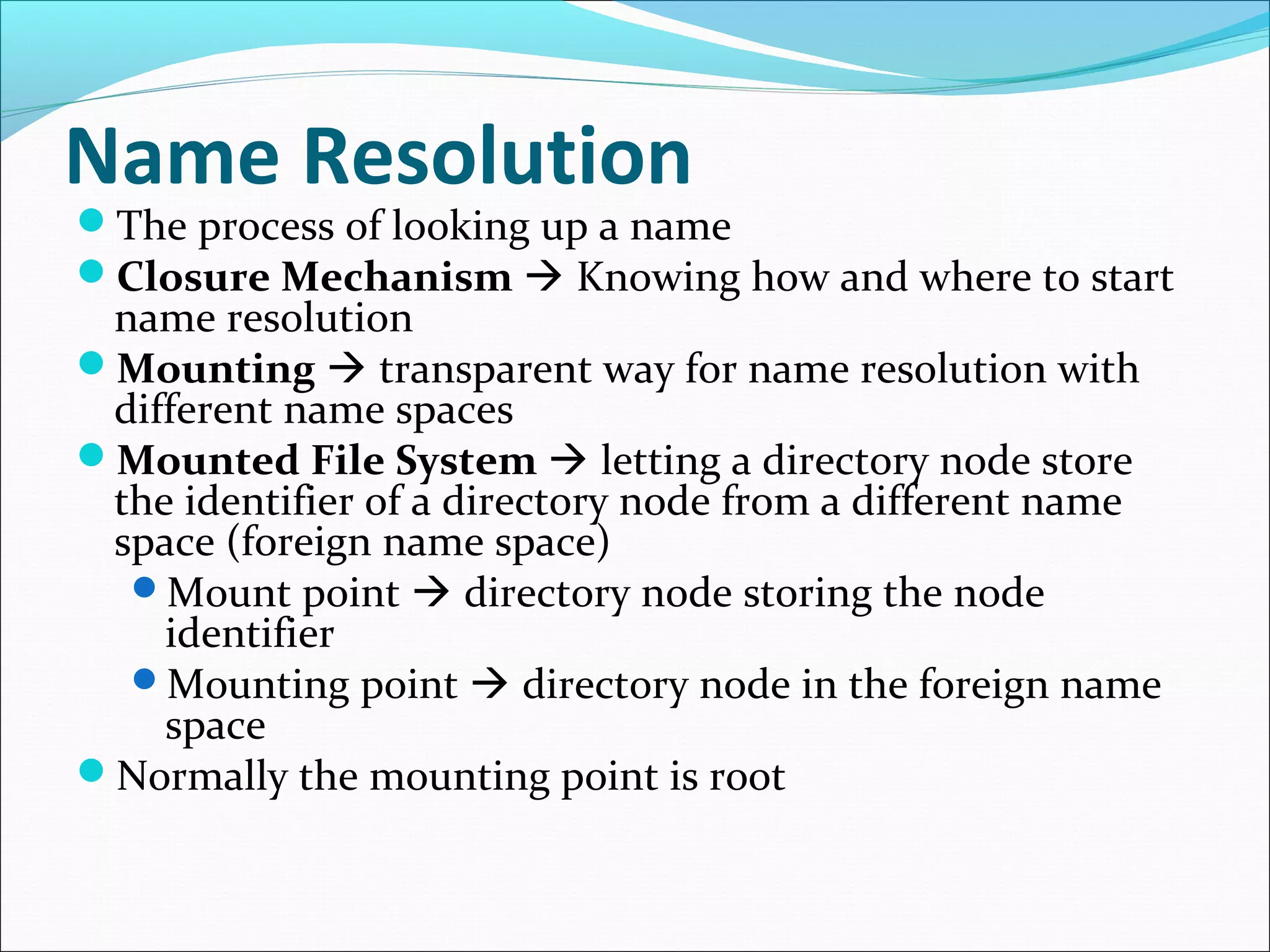 Name Resolution
The process of looking up a name
Closure Mechanism  Knowing how and where to start
name resolution
Mounting  transparent way for name resolution with
different name spaces
Mounted File System  letting a directory node store
the identifier of a directory node from a different name
space (foreign name space)
Mount point  directory node storing the node
identifier
Mounting point  directory node in the foreign name
space
Normally the mounting point is root
 