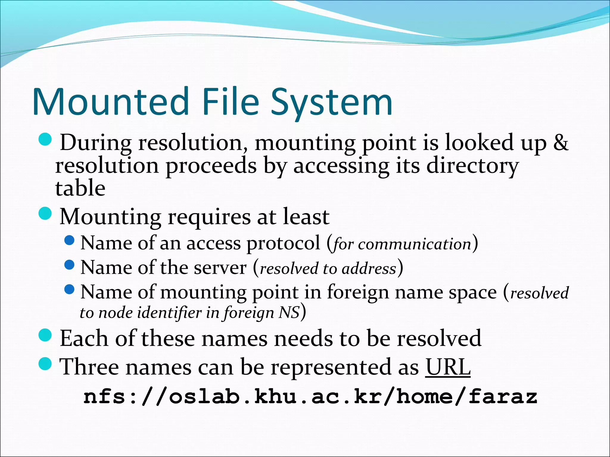 Mounted File System
During resolution, mounting point is looked up &
resolution proceeds by accessing its directory
table
Mounting requires at least
Name of an access protocol (for communication)
Name of the server (resolved to address)
Name of mounting point in foreign name space (resolved
to node identifier in foreign NS)
Each of these names needs to be resolved
Three names can be represented as URL
nfs://oslab.khu.ac.kr/home/faraz
 
