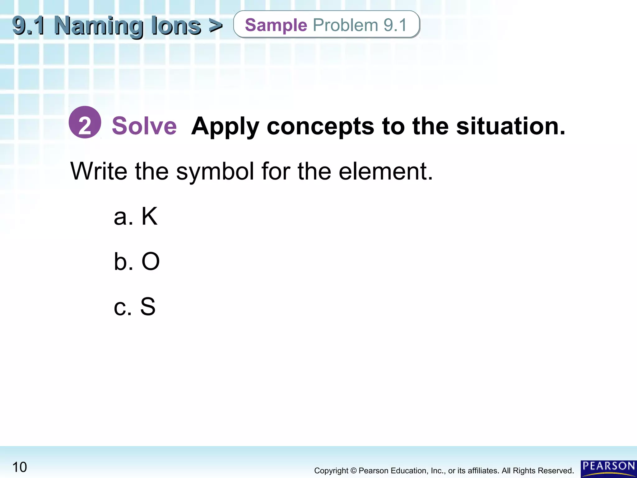 9.1 Naming Ions >

Sample Problem 9.1

2 Solve Apply concepts to the situation.
Write the symbol for the element.
a. K
b. O
c. S

10

Copyright © Pearson Education, Inc., or its affiliates. All Rights Reserved.

 