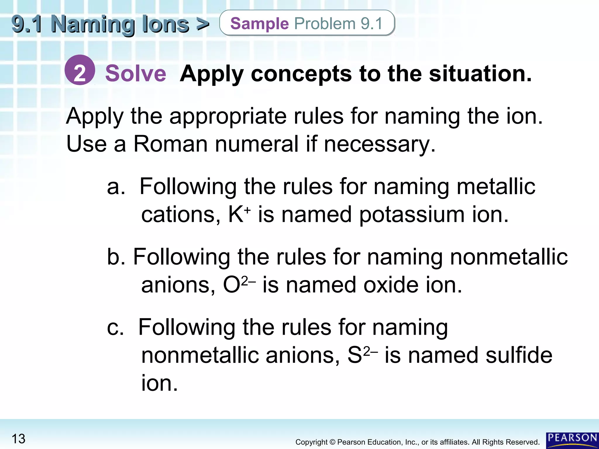 9.1 Naming Ions >

Sample Problem 9.1

2 Solve Apply concepts to the situation.
Apply the appropriate rules for naming the ion.
Use a Roman numeral if necessary.
a. Following the rules for naming metallic
cations, K+ is named potassium ion.
b. Following the rules for naming nonmetallic
anions, O2– is named oxide ion.
c. Following the rules for naming
nonmetallic anions, S2– is named sulfide
ion.
13

Copyright © Pearson Education, Inc., or its affiliates. All Rights Reserved.

 