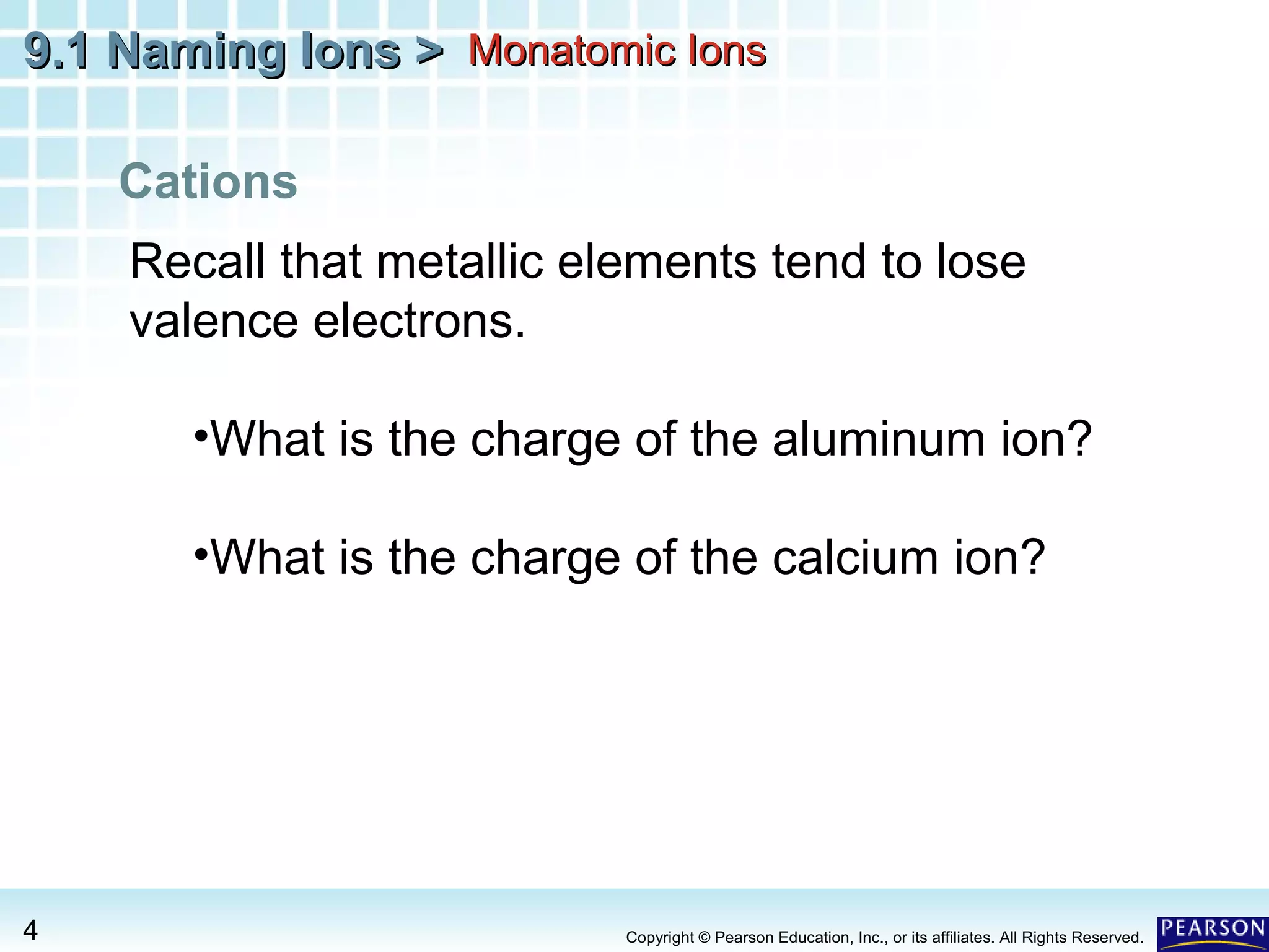 9.1 Naming Ions > Monatomic Ions
Cations
Recall that metallic elements tend to lose
valence electrons.
•What is the charge of the aluminum ion?
•What is the charge of the calcium ion?

4

Copyright © Pearson Education, Inc., or its affiliates. All Rights Reserved.

 
