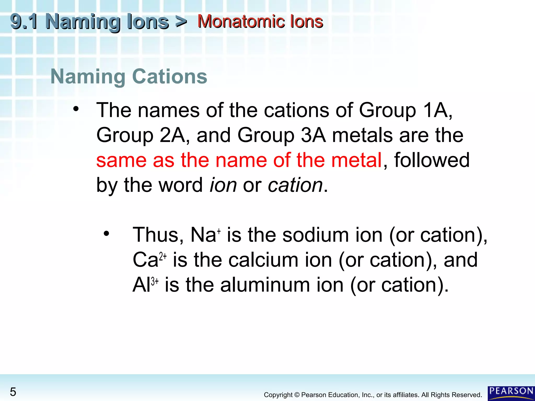 9.1 Naming Ions > Monatomic Ions
Naming Cations
• The names of the cations of Group 1A,
Group 2A, and Group 3A metals are the
same as the name of the metal, followed
by the word ion or cation.
•

5

Thus, Na+ is the sodium ion (or cation),
Ca2+ is the calcium ion (or cation), and
Al3+ is the aluminum ion (or cation).

Copyright © Pearson Education, Inc., or its affiliates. All Rights Reserved.

 