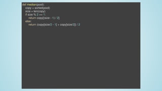 def	median(pool):
				copy	=	sorted(pool)
				size	=	len(copy)
				if	size	%	2	==	1:
								return	copy[(size	-	1)	/	2]
				else:
								return	(copy[size/2	-	1]	+	copy[size/2])	/	2
 