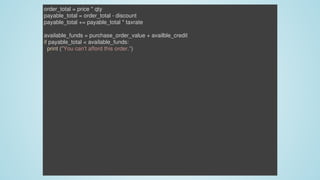 order_total	=	price	*	qty
payable_total	=	order_total	-	discount
payable_total	+=	payable_total	*	taxrate
available_funds	=	purchase_order_value	+	availble_credit
if	payable_total	<	available_funds:
		print	("You	can't	afford	this	order.")
 