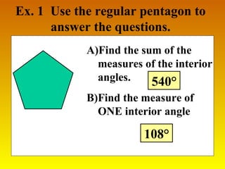Ex. 1 Use the regular pentagon to 
answer the questions. 
A)Find the sum of the 
measures of the interior 
angles. 
540° 
B)Find the measure of 
ONE interior angle 
108° 
 