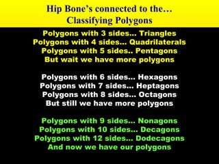 Hip Bone’s connected to the… 
Classifying Polygons 
Polygons with 3 sides… Triangles 
Polygons with 4 sides… Quadrilaterals 
Polygons with 5 sides.. Pentagons 
But wait we have more polygons 
Polygons with 6 sides… Hexagons 
Polygons with 7 sides… Heptagons 
Polygons with 8 sides… Octagons 
But still we have more polygons 
Polygons with 9 sides… Nonagons 
Polygons with 10 sides… Decagons 
Polygons with 12 sides… Dodecagons 
And now we have our polygons 
 