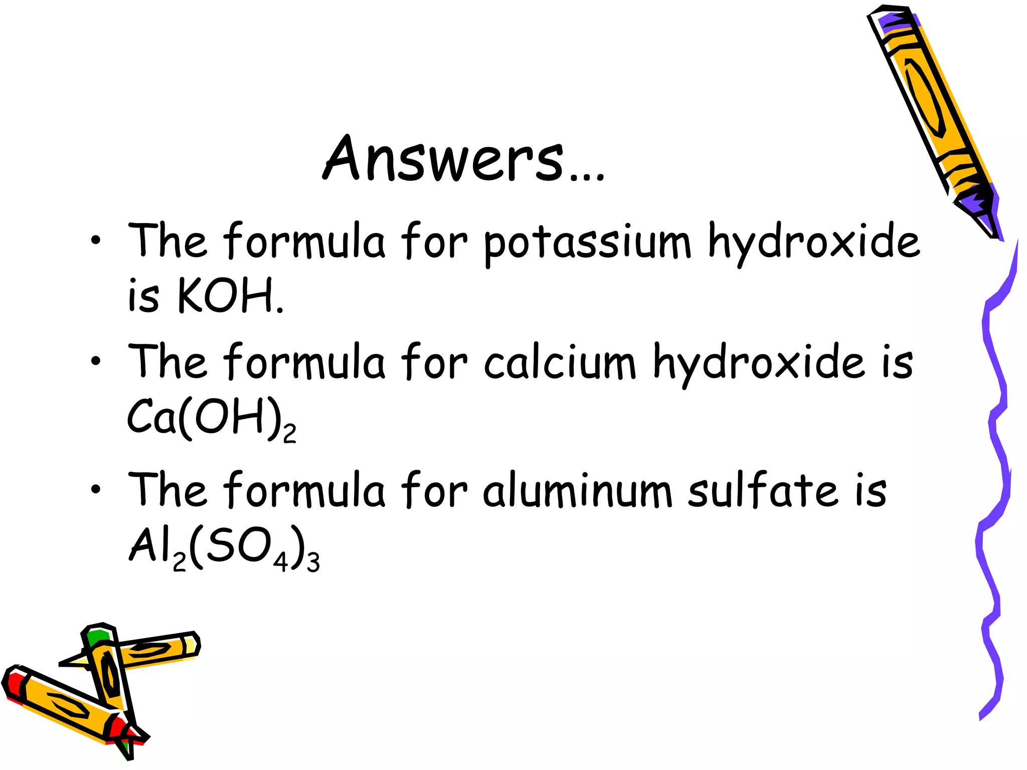 Answers… The formula for potassium hydroxide is KOH. The formula for calcium hydroxide is Ca(OH) 2 The formula for aluminum sulfate is Al 2 (SO 4 ) 3 
