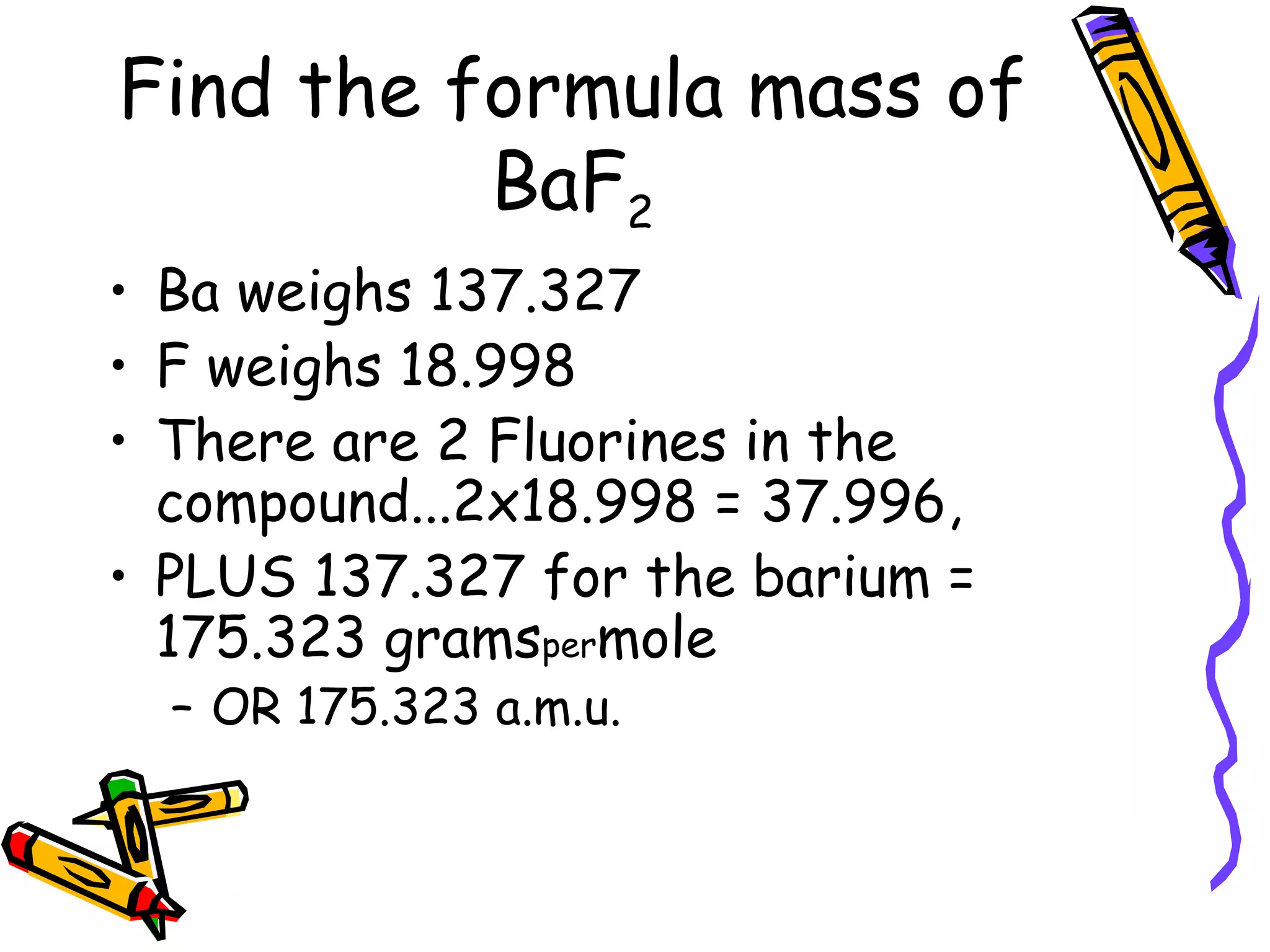 Find the formula mass of BaF 2 Ba weighs 137.327 F weighs 18.998 There are 2 Fluorines in the compound...2x18.998 = 37.996, PLUS 137.327 for the barium = 175.323 grams per mole  OR 175.323 a.m.u. 