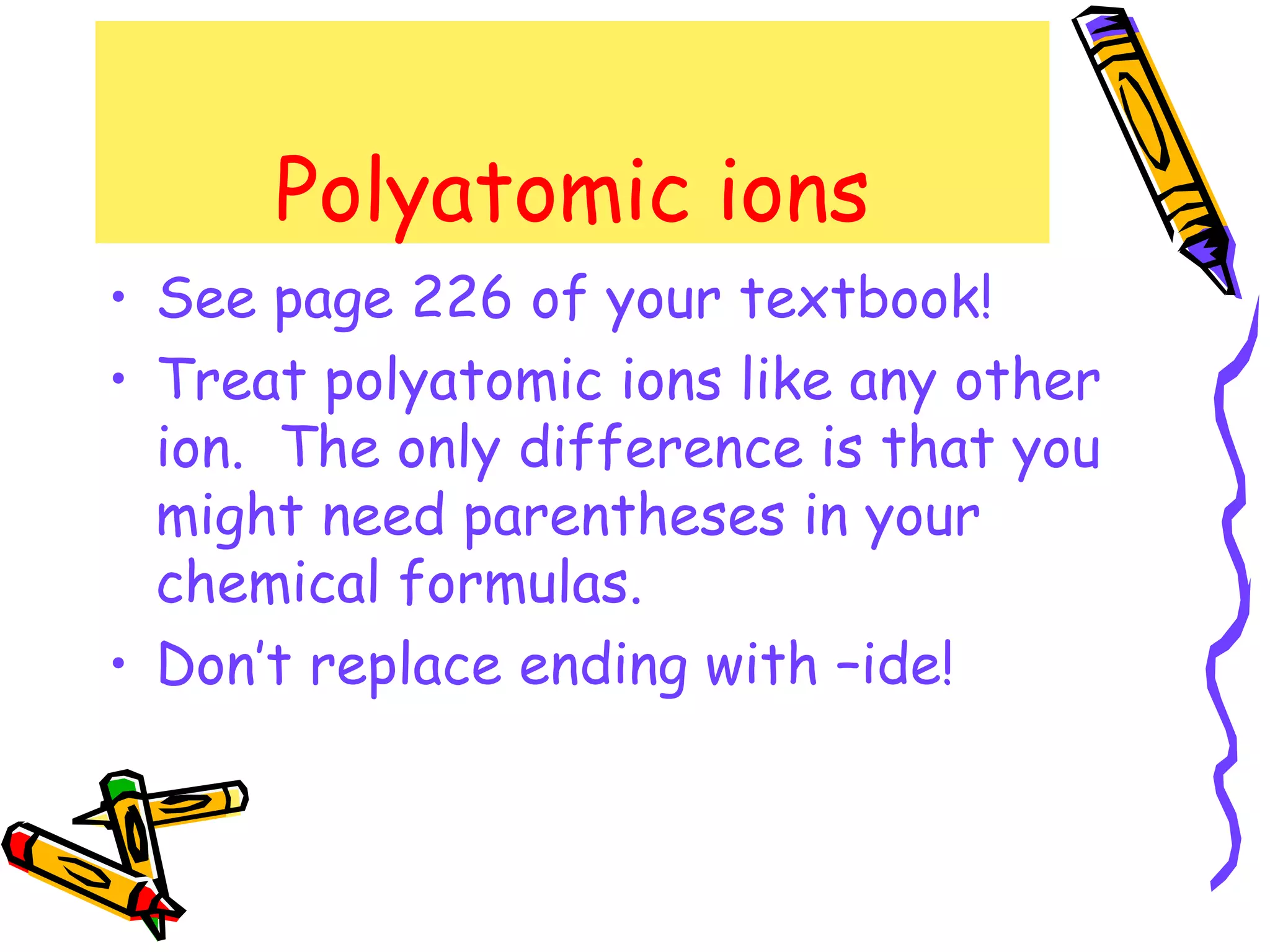 Polyatomic ions See page 226 of your textbook! Treat polyatomic ions like any other ion.  The only difference is that you might need parentheses in your chemical formulas. Don’t replace ending with –ide! 