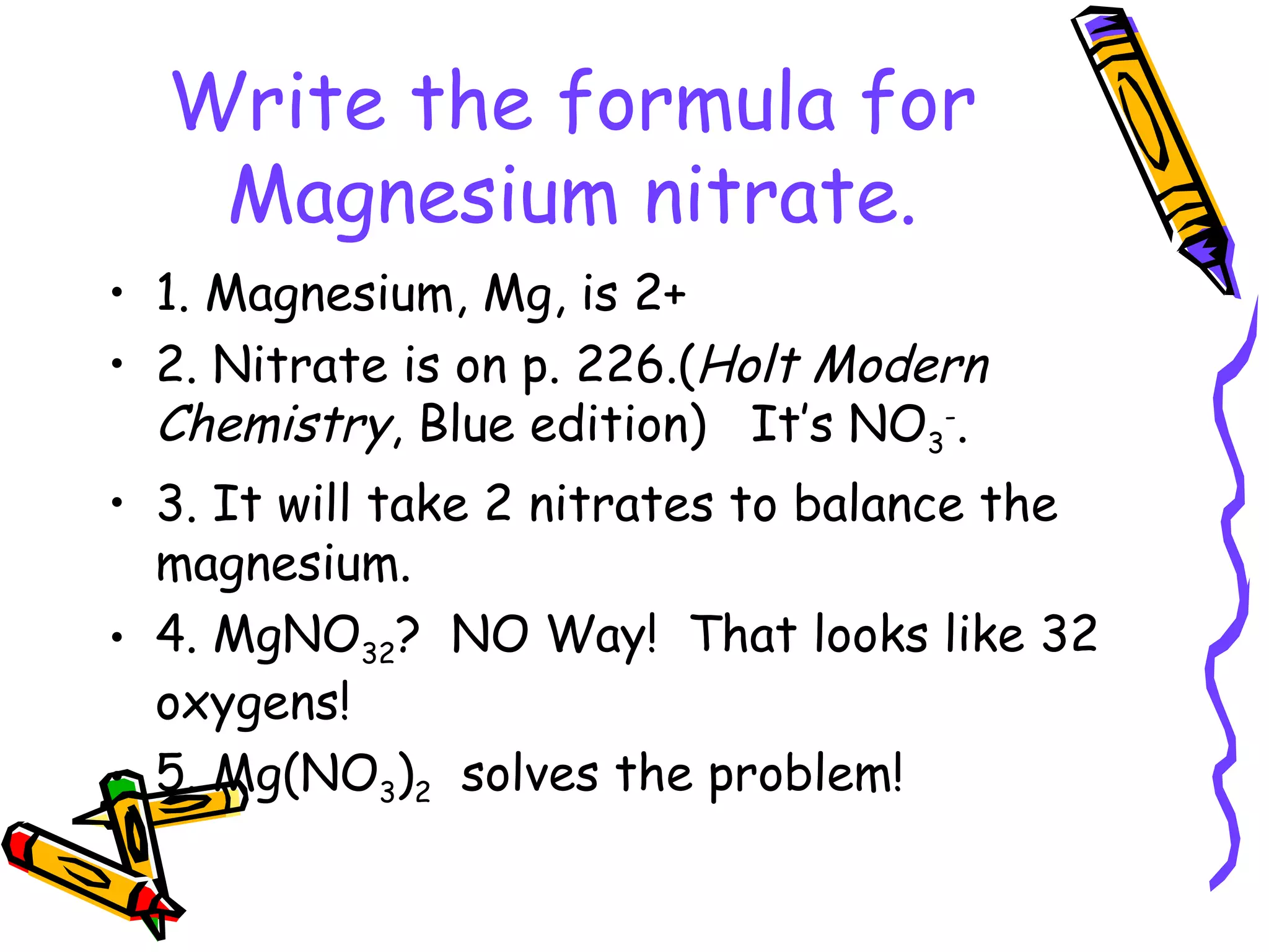 Write the formula for Magnesium nitrate. 1. Magnesium, Mg, is 2+ 2. Nitrate is on p. 226.( Holt Modern Chemistry , Blue edition)  It’s NO 3 - . 3. It will take 2 nitrates to balance the magnesium. 4. MgNO 32 ?  NO Way!  That looks like 32 oxygens! 5. Mg(NO 3 ) 2   solves the problem! 