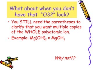 What about when you don’t have that  “O32” look? You STILL need the parentheses to clarify that you want multiple copies of the WHOLE polyatomic ion. Example: Mg(OH) 2  ≠ MgOH 2 Why not?? 