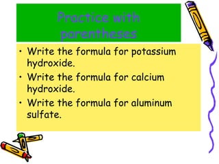 Practice with parentheses Write the formula for potassium hydroxide. Write the formula for calcium hydroxide. Write the formula for aluminum sulfate. 