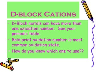 D-block Cations D-Block metals can have more than one oxidation number.  See your periodic table. Bold print oxidation number is most common oxidation state. How do you know which one to use?? 