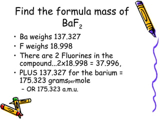 Find the formula mass of BaF 2 Ba weighs 137.327 F weighs 18.998 There are 2 Fluorines in the compound...2x18.998 = 37.996, PLUS 137.327 for the barium = 175.323 grams per mole  OR 175.323 a.m.u. 