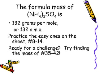 The formula mass of (NH 4 ) 2 SO 4  is 132 grams per mole,   or 132 a.m.u. Practice the easy ones on the sheet, #8-14. Ready for a challenge?  Try finding the mass of #35-42! 