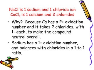 NaCl is 1 sodium and 1 chloride ion CaCl 2  is 1 calcium and 2 chlorides Why?  Because Ca has a 2+ oxidation number and it takes 2 chlorides, with 1- each, to make the compound neutral overall. Sodium has a 1+ oxidation number, and balances with chlorides in a 1 to 1 ratio. 